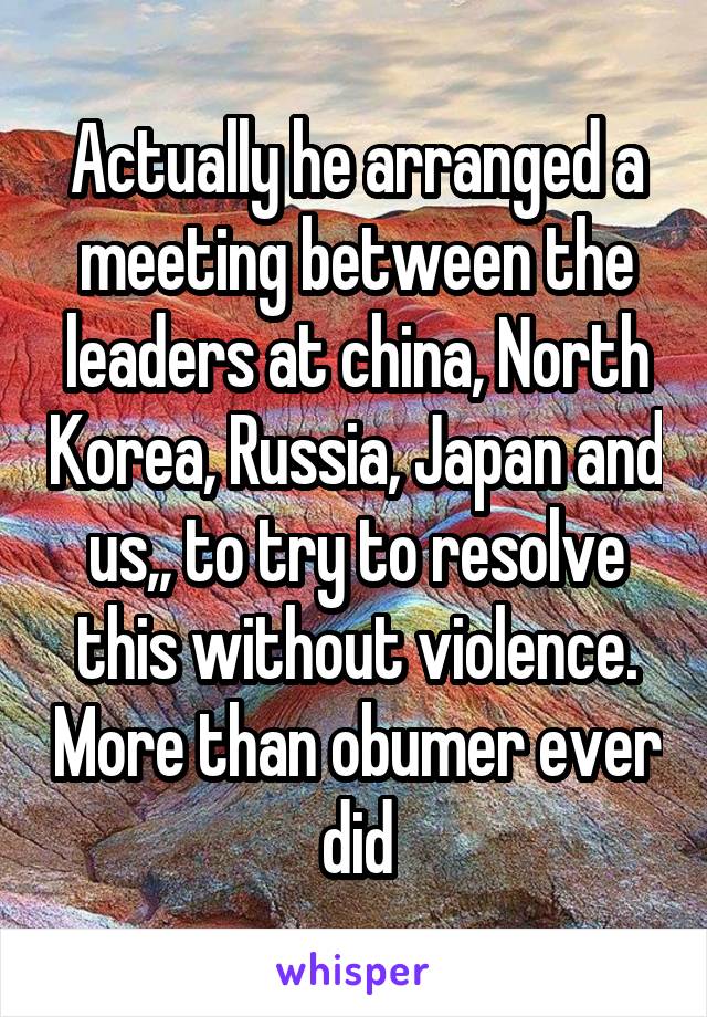 Actually he arranged a meeting between the leaders at china, North Korea, Russia, Japan and us,, to try to resolve this without violence. More than obumer ever did