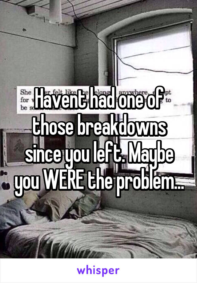 Havent had one of those breakdowns since you left. Maybe you WERE the problem...