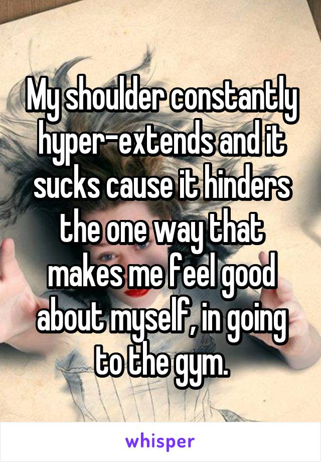 My shoulder constantly hyper-extends and it sucks cause it hinders the one way that makes me feel good about myself, in going to the gym.