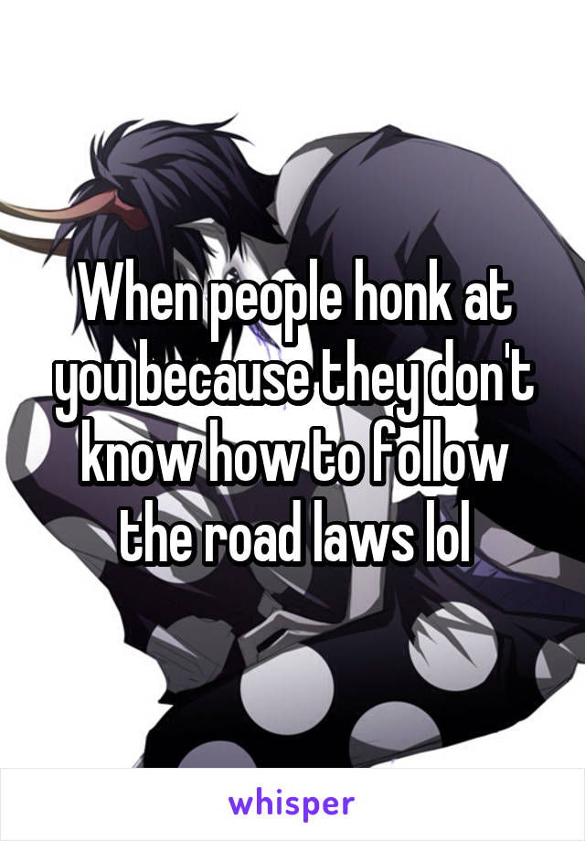 When people honk at you because they don't know how to follow the road laws lol