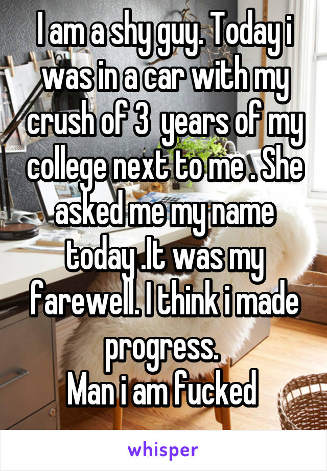 I am a shy guy. Today i was in a car with my crush of 3  years of my college next to me . She asked me my name today .It was my farewell. I think i made progress. 
Man i am fucked 
