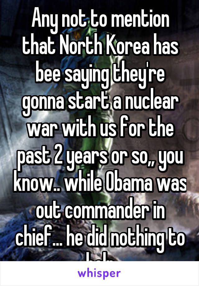 Any not to mention that North Korea has bee saying they're gonna start a nuclear war with us for the past 2 years or so,, you know.. while Obama was out commander in chief... he did nothing to help