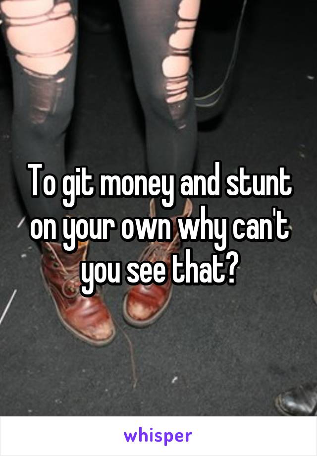 To git money and stunt on your own why can't you see that?