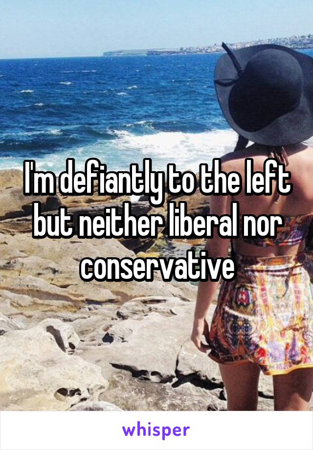 I'm defiantly to the left but neither liberal nor conservative