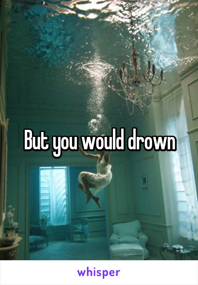 But you would drown