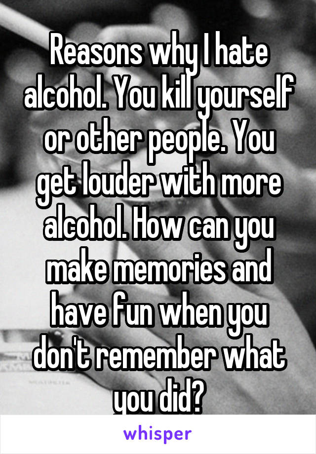 Reasons why I hate alcohol. You kill yourself or other people. You get louder with more alcohol. How can you make memories and have fun when you don't remember what you did?