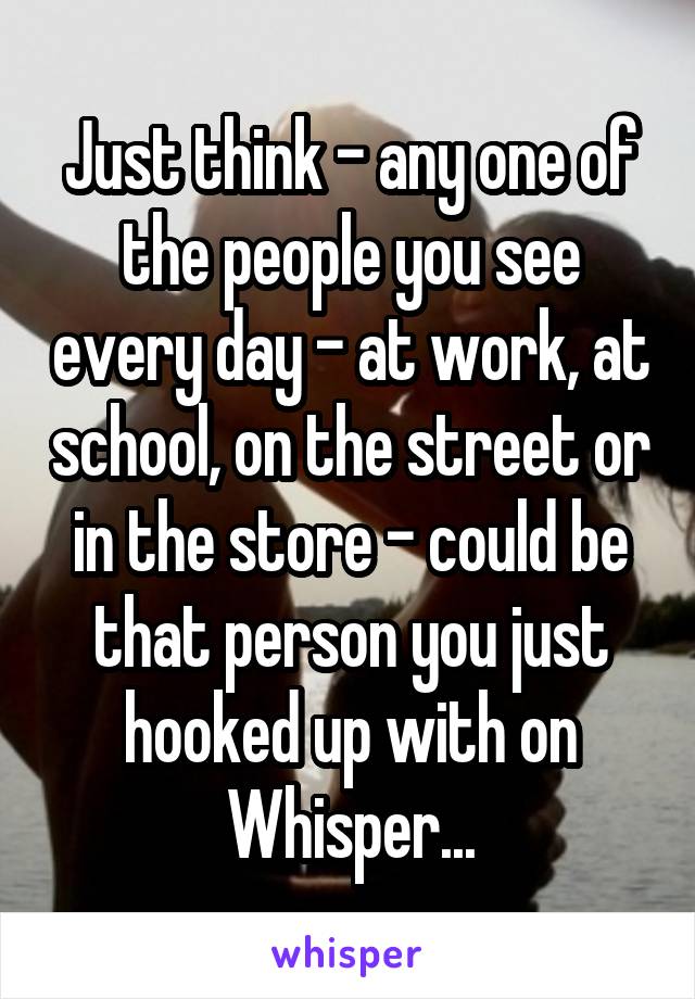 Just think - any one of the people you see every day - at work, at school, on the street or in the store - could be that person you just hooked up with on Whisper...