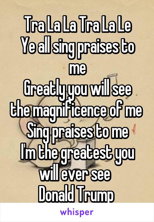 Tra La La Tra La Le
Ye all sing praises to me
Greatly you will see the magnificence of me 
Sing praises to me
I'm the greatest you will ever see  
Donald Trump 