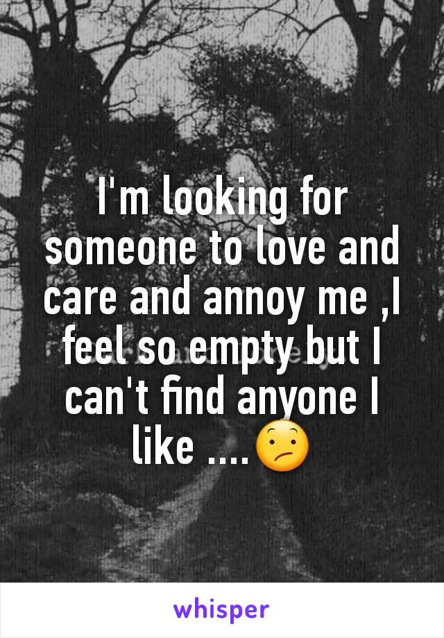 I'm looking for someone to love and care and annoy me ,I feel so empty but I can't find anyone I like ....😕