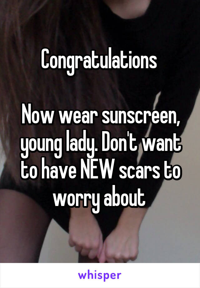 Congratulations 

Now wear sunscreen, young lady. Don't want to have NEW scars to worry about 
