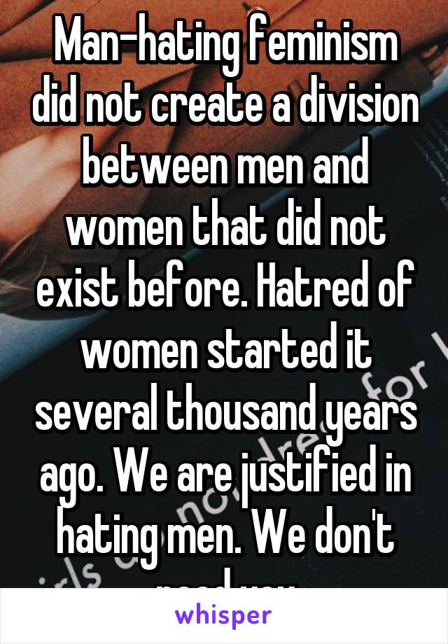  Man-hating feminism did not create a division between men and women that did not exist before. Hatred of women started it several thousand years ago. We are justified in hating men. We don't need you