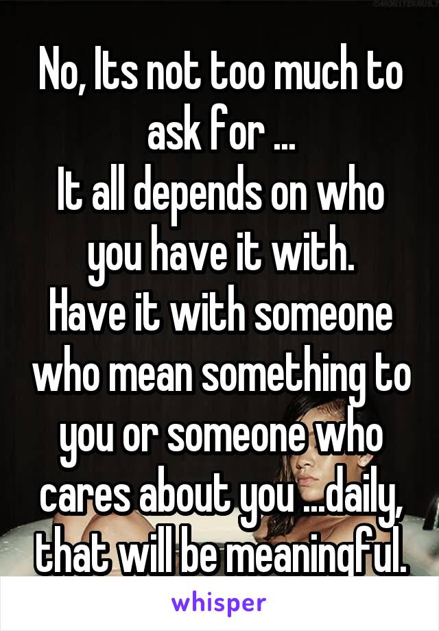 No, Its not too much to ask for ...
It all depends on who you have it with.
Have it with someone who mean something to you or someone who cares about you ...daily, that will be meaningful.