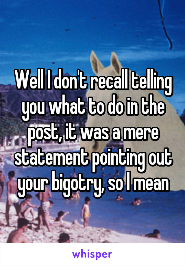 Well I don't recall telling you what to do in the post, it was a mere statement pointing out your bigotry, so I mean