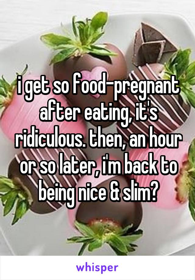 i get so food-pregnant after eating, it's ridiculous. then, an hour or so later, i'm back to being nice & slim😂