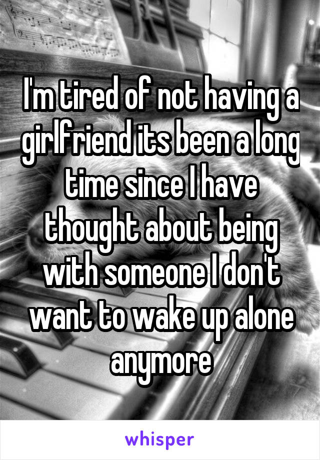 I'm tired of not having a girlfriend its been a long time since I have thought about being with someone I don't want to wake up alone anymore