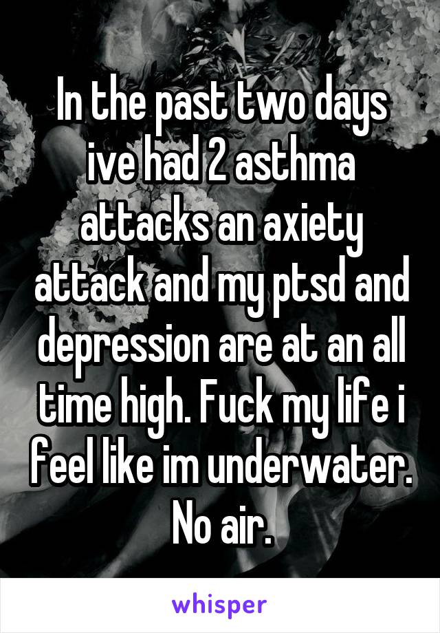 In the past two days ive had 2 asthma attacks an axiety attack and my ptsd and depression are at an all time high. Fuck my life i feel like im underwater. No air.