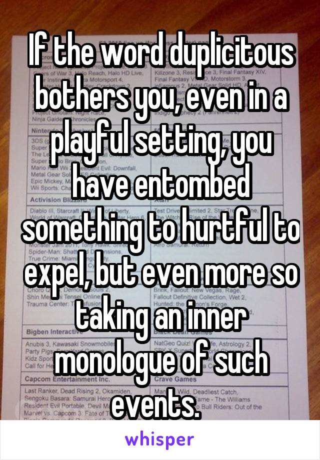 If the word duplicitous bothers you, even in a playful setting, you have entombed something to hurtful to expel, but even more so taking an inner monologue of such events.  