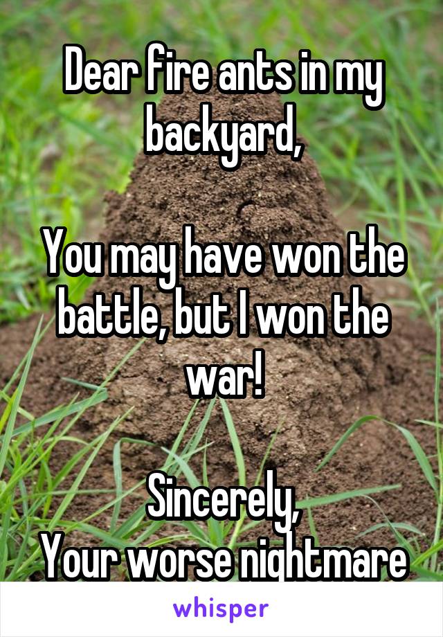 Dear fire ants in my backyard,

You may have won the battle, but I won the war!

Sincerely,
Your worse nightmare