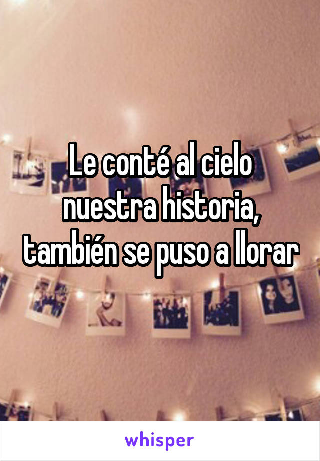 Le conté al cielo nuestra historia, también se puso a llorar 