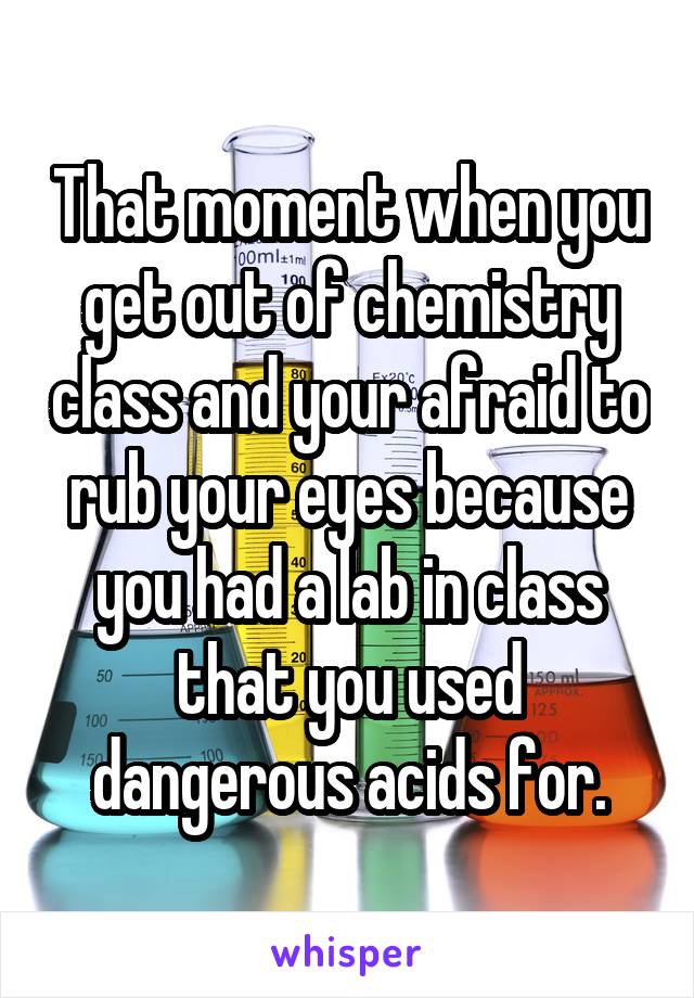 That moment when you get out of chemistry class and your afraid to rub your eyes because you had a lab in class that you used dangerous acids for.