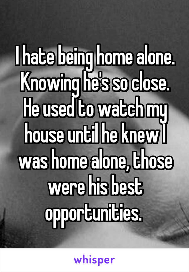 I hate being home alone. Knowing he's so close. He used to watch my house until he knew I was home alone, those were his best opportunities. 