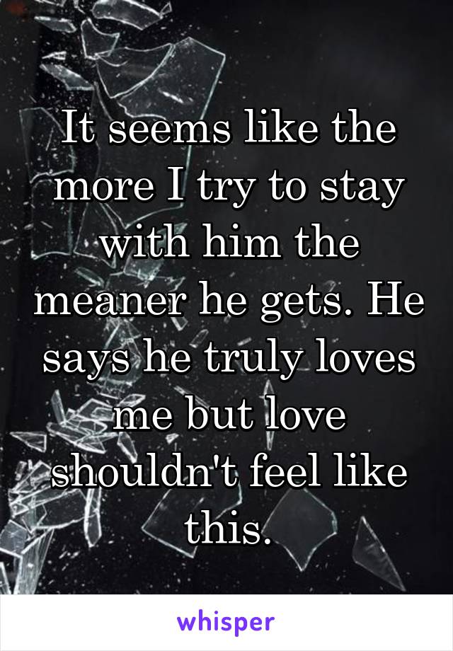 It seems like the more I try to stay with him the meaner he gets. He says he truly loves me but love shouldn't feel like this.