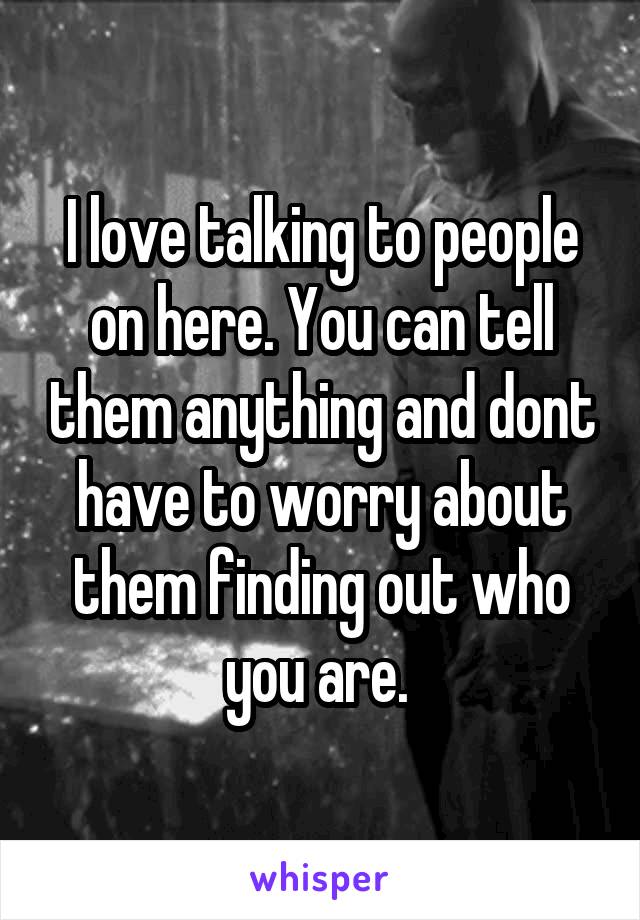 I love talking to people on here. You can tell them anything and dont have to worry about them finding out who you are. 