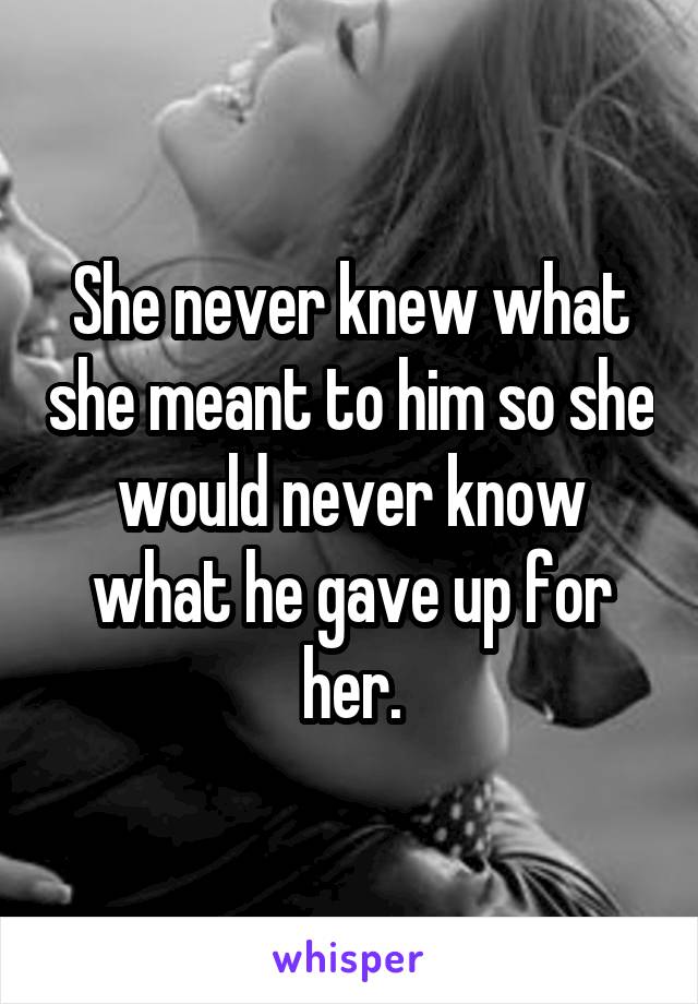 She never knew what she meant to him so she would never know what he gave up for her.