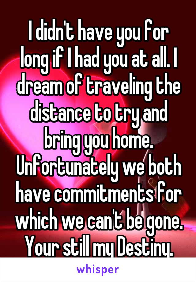 I didn't have you for long if I had you at all. I dream of traveling the distance to try and bring you home. Unfortunately we both have commitments for which we can't be gone.
Your still my Destiny.