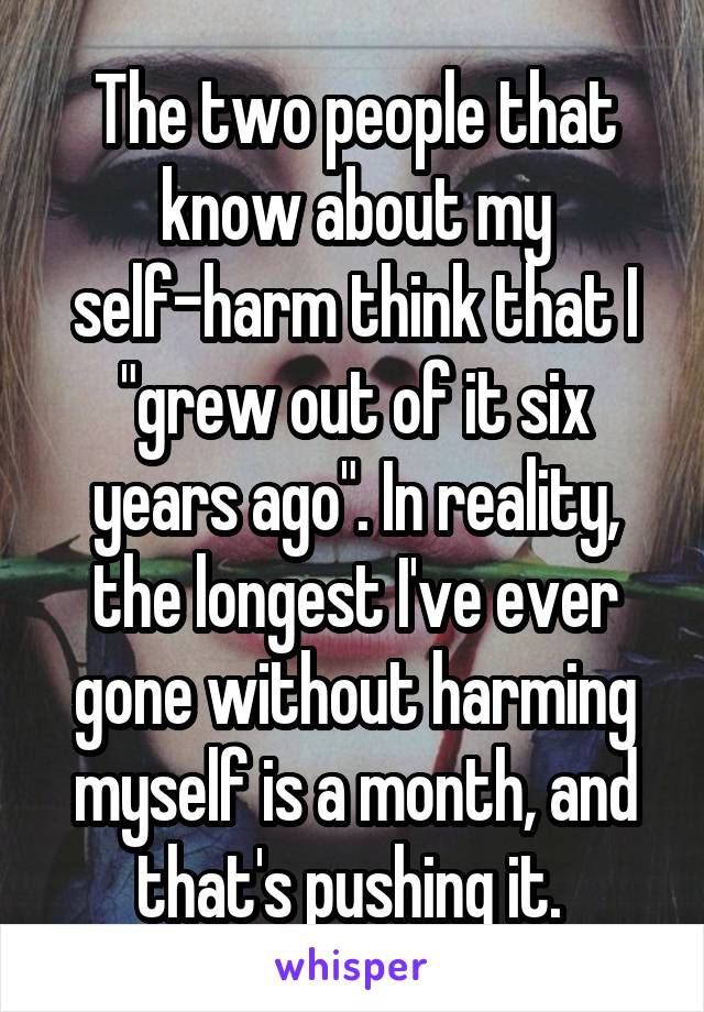  The two people that know about my self-harm think that I "grew out of it six years ago". In reality, the longest I've ever gone without harming myself is a month, and that's pushing it. 