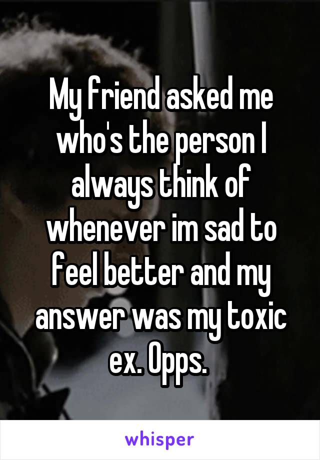 My friend asked me who's the person I always think of whenever im sad to feel better and my answer was my toxic ex. Opps. 