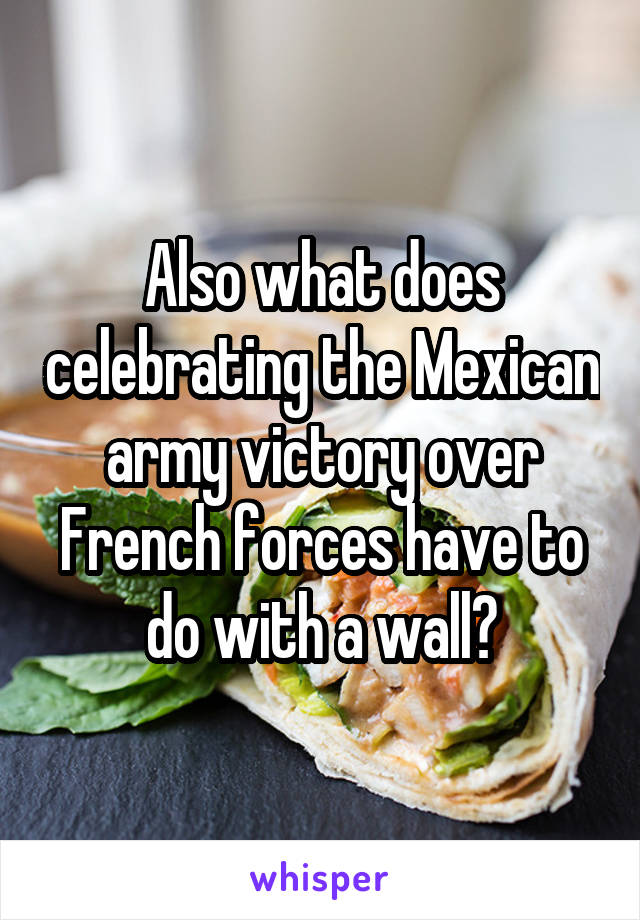 Also what does celebrating the Mexican army victory over French forces have to do with a wall?