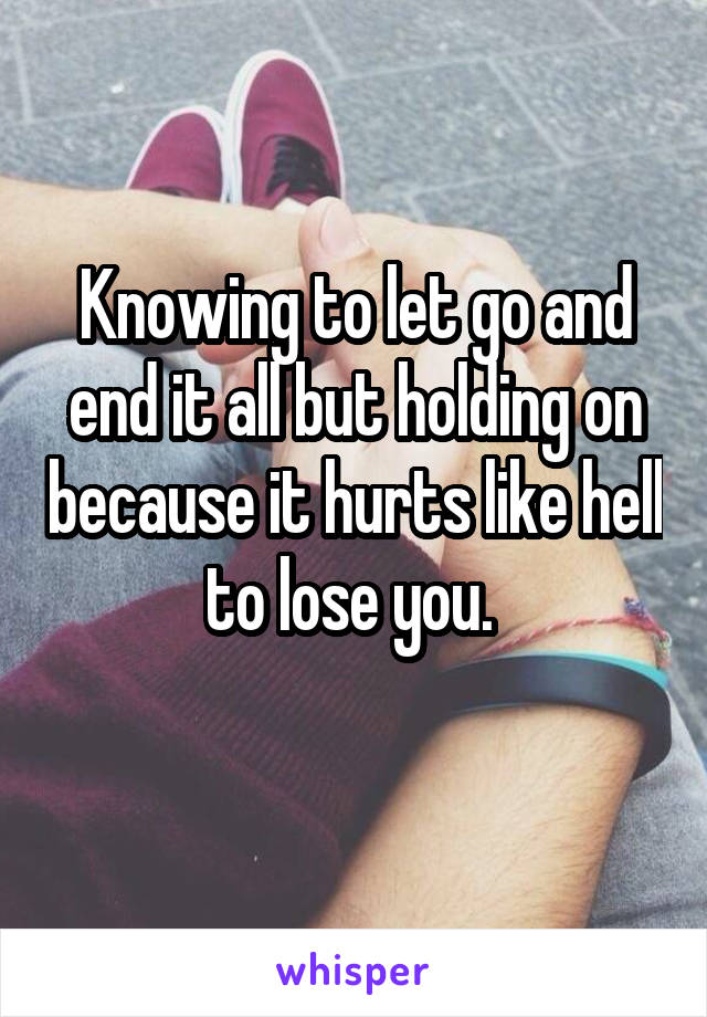 Knowing to let go and end it all but holding on because it hurts like hell to lose you. 
