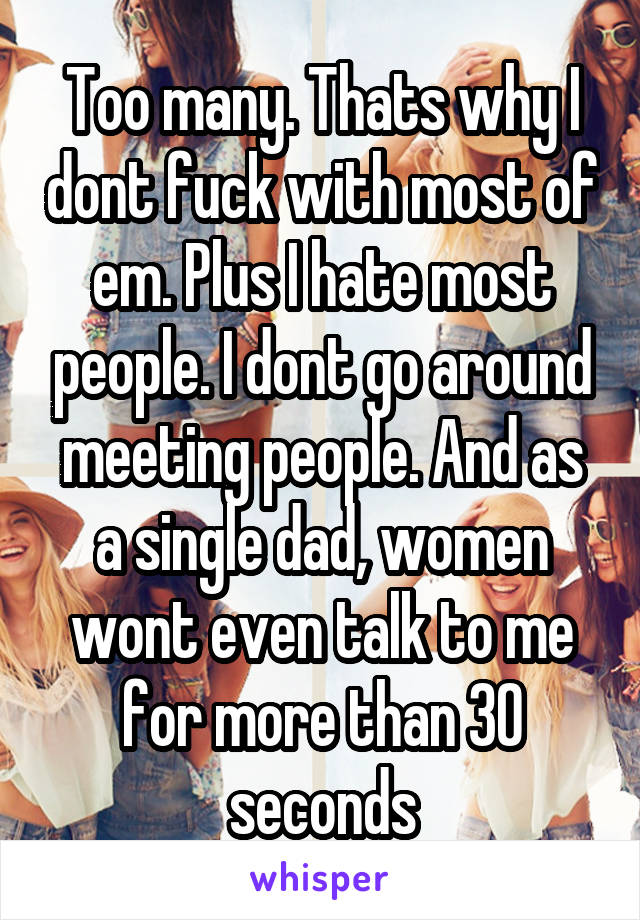 Too many. Thats why I dont fuck with most of em. Plus I hate most people. I dont go around meeting people. And as a single dad, women wont even talk to me for more than 30 seconds