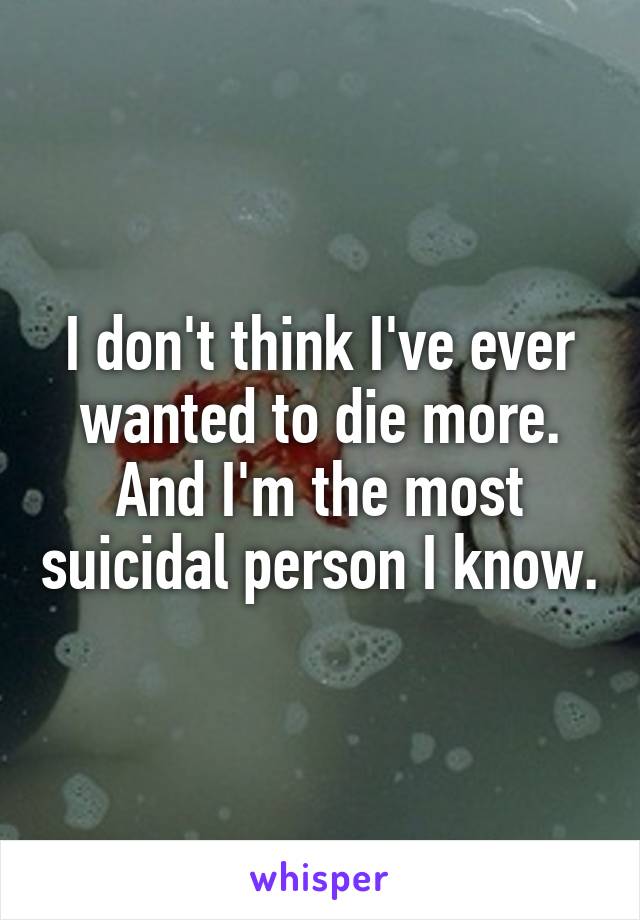 I don't think I've ever wanted to die more. And I'm the most suicidal person I know.