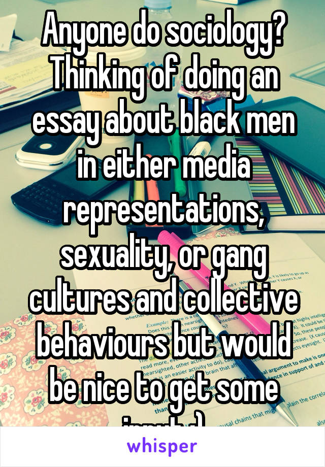 Anyone do sociology? Thinking of doing an essay about black men in either media representations, sexuality, or gang cultures and collective behaviours but would be nice to get some input :)