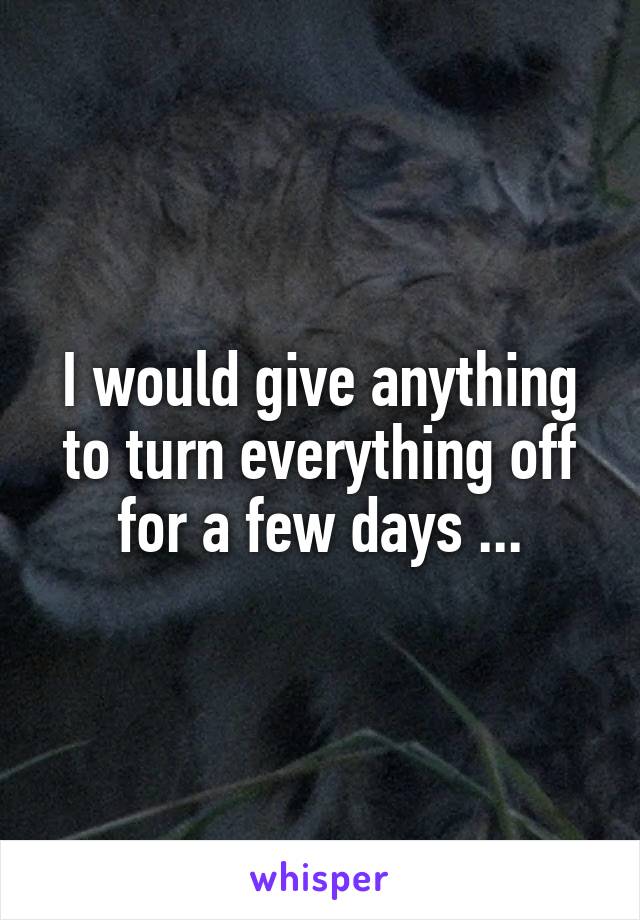 I would give anything to turn everything off for a few days ...