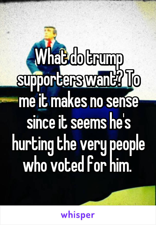 What do trump supporters want? To me it makes no sense since it seems he's hurting the very people who voted for him. 