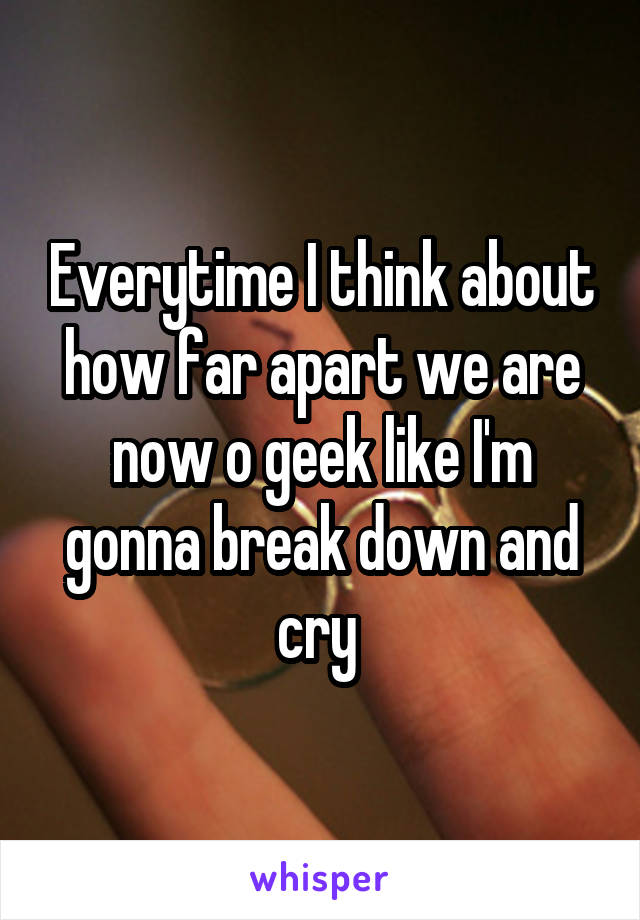 Everytime I think about how far apart we are now o geek like I'm gonna break down and cry 