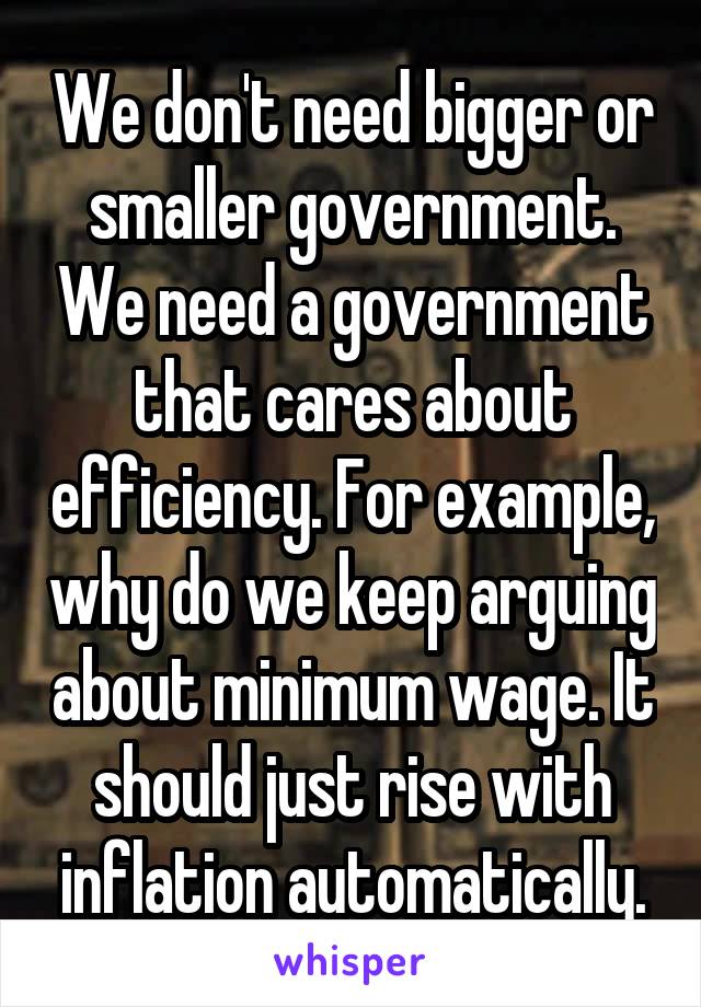 We don't need bigger or smaller government. We need a government that cares about efficiency. For example, why do we keep arguing about minimum wage. It should just rise with inflation automatically.