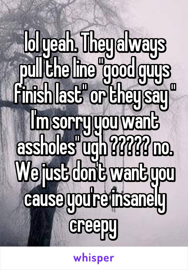 lol yeah. They always pull the line "good guys finish last" or they say " I'm sorry you want assholes" ugh 🤦🏽‍♀️ no. We just don't want you cause you're insanely creepy 