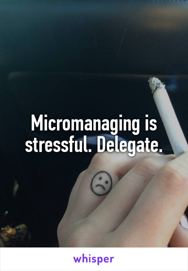 Micromanaging is stressful. Delegate.