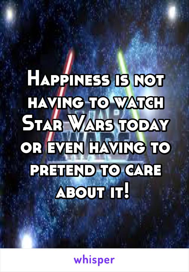 Happiness is not having to watch Star Wars today or even having to pretend to care about it! 