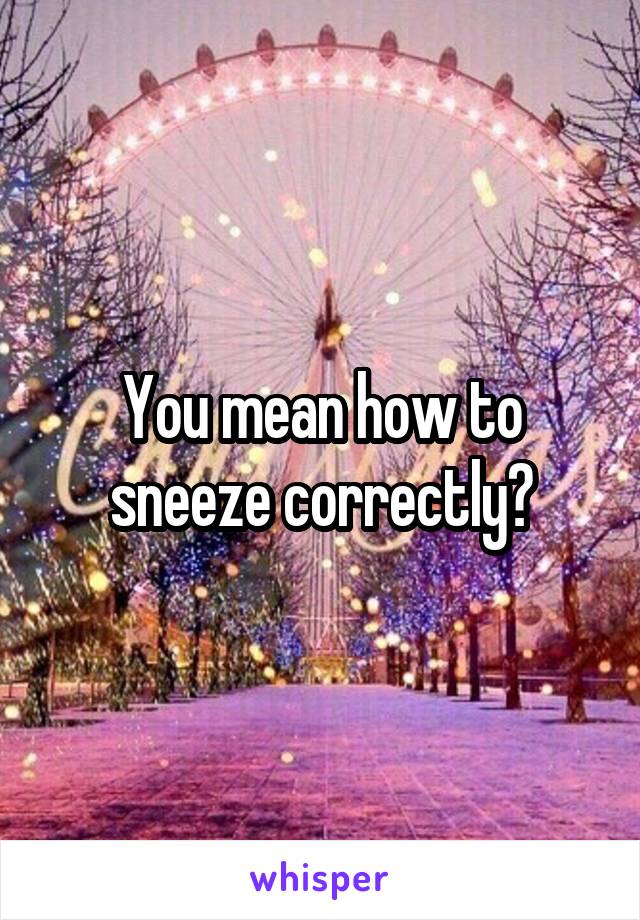 You mean how to sneeze correctly?