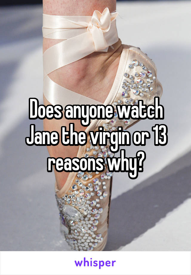 Does anyone watch Jane the virgin or 13 reasons why?