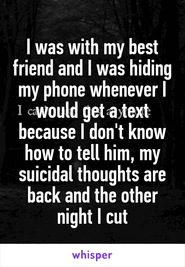 I was with my best friend and I was hiding my phone whenever I would get a text because I don't know how to tell him, my suicidal thoughts are back and the other night I cut