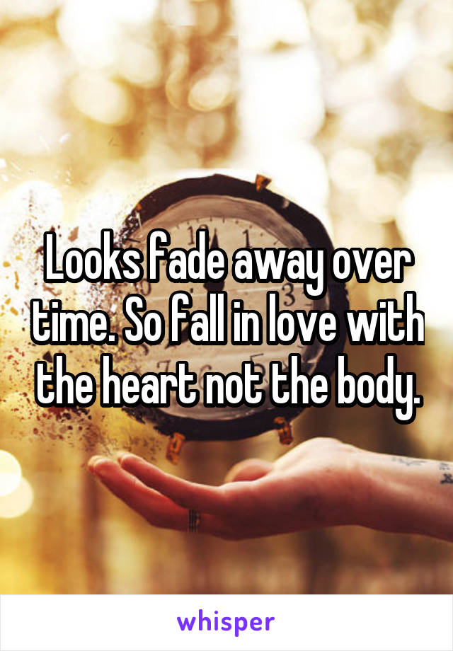 Looks fade away over time. So fall in love with the heart not the body.