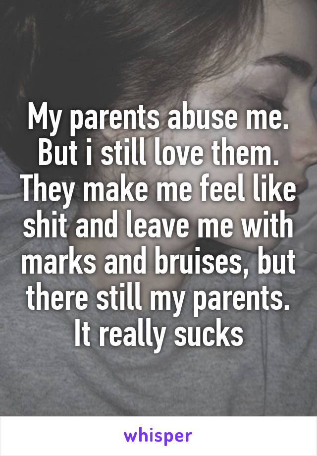 My parents abuse me. But i still love them. They make me feel like shit and leave me with marks and bruises, but there still my parents. It really sucks