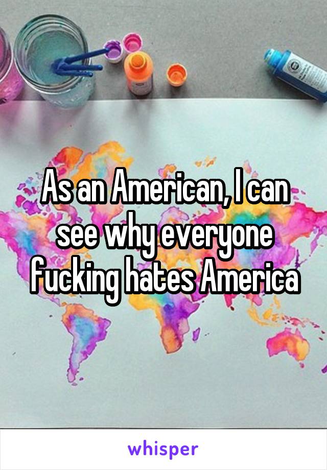 As an American, I can see why everyone fucking hates America