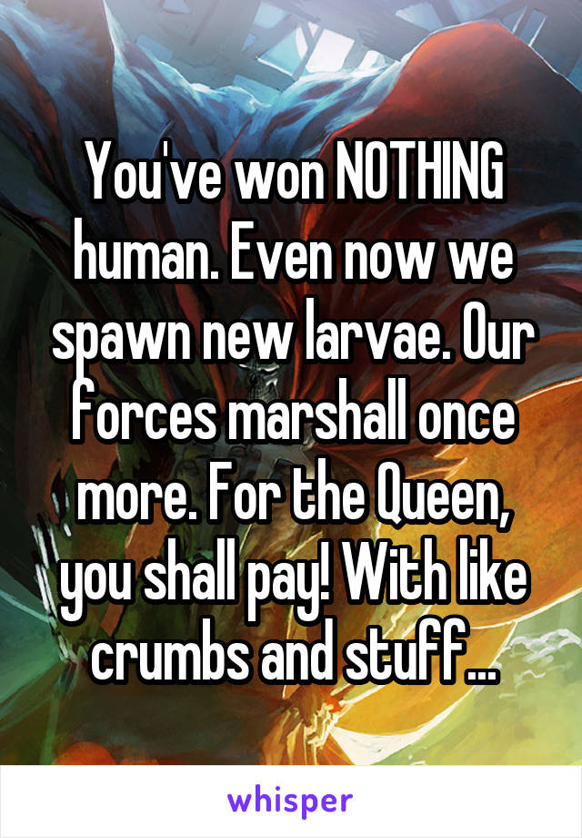 You've won NOTHING human. Even now we spawn new larvae. Our forces marshall once more. For the Queen, you shall pay! With like crumbs and stuff...